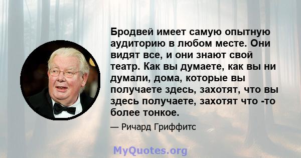 Бродвей имеет самую опытную аудиторию в любом месте. Они видят все, и они знают свой театр. Как вы думаете, как вы ни думали, дома, которые вы получаете здесь, захотят, что вы здесь получаете, захотят что -то более