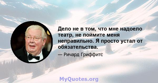 Дело не в том, что мне надоело театр, не поймите меня неправильно. Я просто устал от обязательства.