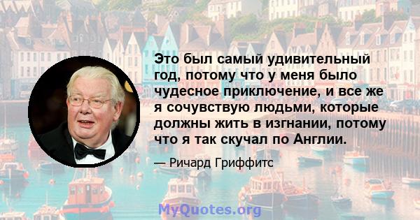 Это был самый удивительный год, потому что у меня было чудесное приключение, и все же я сочувствую людьми, которые должны жить в изгнании, потому что я так скучал по Англии.