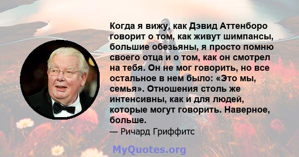 Когда я вижу, как Дэвид Аттенборо говорит о том, как живут шимпансы, большие обезьяны, я просто помню своего отца и о том, как он смотрел на тебя. Он не мог говорить, но все остальное в нем было: «Это мы, семья».