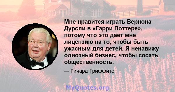 Мне нравится играть Вернона Дурсли в «Гарри Поттере», потому что это дает мне лицензию на то, чтобы быть ужасным для детей. Я ненавижу одиозный бизнес, чтобы сосать общественность.