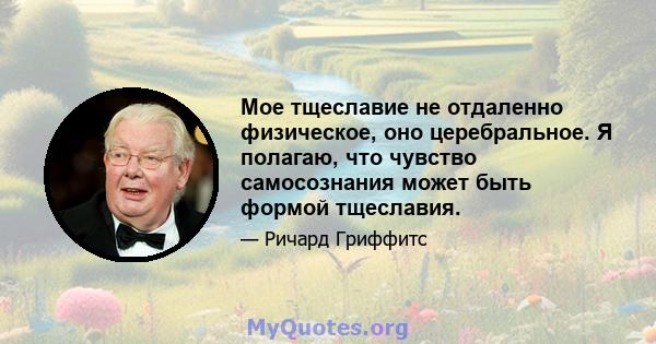 Мое тщеславие не отдаленно физическое, оно церебральное. Я полагаю, что чувство самосознания может быть формой тщеславия.