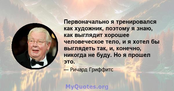 Первоначально я тренировался как художник, поэтому я знаю, как выглядит хорошее человеческое тело, и я хотел бы выглядеть так, и, конечно, никогда не буду. Но я прошел это.