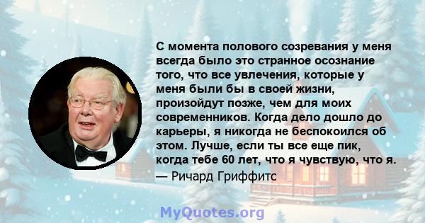 С момента полового созревания у меня всегда было это странное осознание того, что все увлечения, которые у меня были бы в своей жизни, произойдут позже, чем для моих современников. Когда дело дошло до карьеры, я никогда 