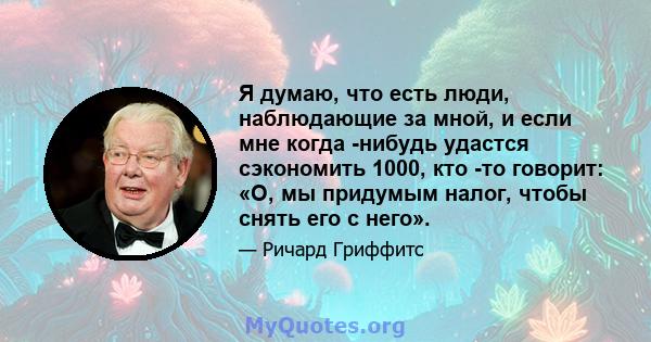 Я думаю, что есть люди, наблюдающие за мной, и если мне когда -нибудь удастся сэкономить 1000, кто -то говорит: «О, мы придумым налог, чтобы снять его с него».