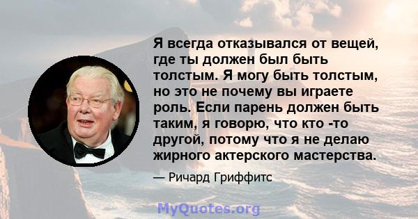 Я всегда отказывался от вещей, где ты должен был быть толстым. Я могу быть толстым, но это не почему вы играете роль. Если парень должен быть таким, я говорю, что кто -то другой, потому что я не делаю жирного актерского 