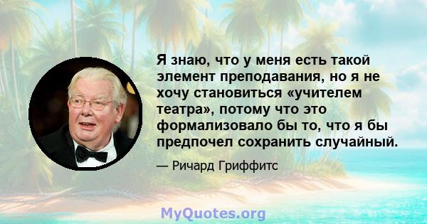 Я знаю, что у меня есть такой элемент преподавания, но я не хочу становиться «учителем театра», потому что это формализовало бы то, что я бы предпочел сохранить случайный.