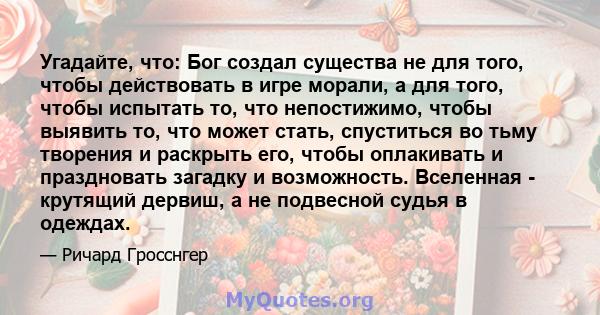 Угадайте, что: Бог создал существа не для того, чтобы действовать в игре морали, а для того, чтобы испытать то, что непостижимо, чтобы выявить то, что может стать, спуститься во тьму творения и раскрыть его, чтобы