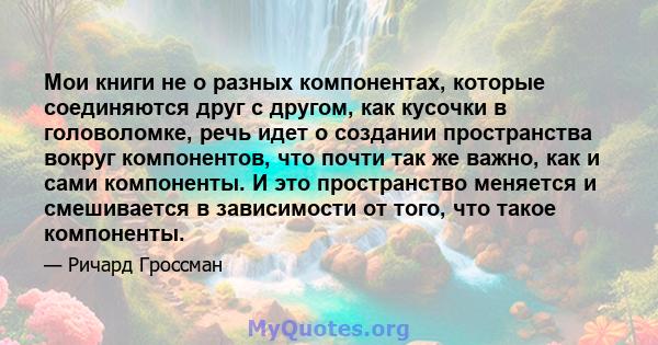 Мои книги не о разных компонентах, которые соединяются друг с другом, как кусочки в головоломке, речь идет о создании пространства вокруг компонентов, что почти так же важно, как и сами компоненты. И это пространство