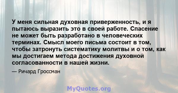 У меня сильная духовная приверженность, и я пытаюсь выразить это в своей работе. Спасение не может быть разработано в человеческих терминах. Смысл моего письма состоит в том, чтобы затронуть систематику молитвы и о том, 