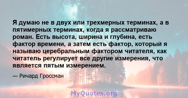 Я думаю не в двух или трехмерных терминах, а в пятимерных терминах, когда я рассматриваю роман. Есть высота, ширина и глубина, есть фактор времени, а затем есть фактор, который я называю церебральным фактором читателя,