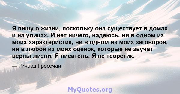 Я пишу о жизни, поскольку она существует в домах и на улицах. И нет ничего, надеюсь, ни в одном из моих характеристик, ни в одном из моих заговоров, ни в любой из моих оценок, которые не звучат верны жизни. Я писатель.