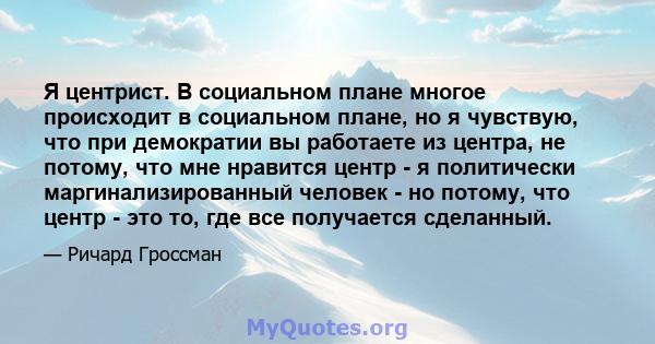 Я центрист. В социальном плане многое происходит в социальном плане, но я чувствую, что при демократии вы работаете из центра, не потому, что мне нравится центр - я политически маргинализированный человек - но потому,