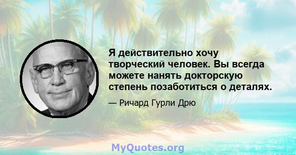 Я действительно хочу творческий человек. Вы всегда можете нанять докторскую степень позаботиться о деталях.