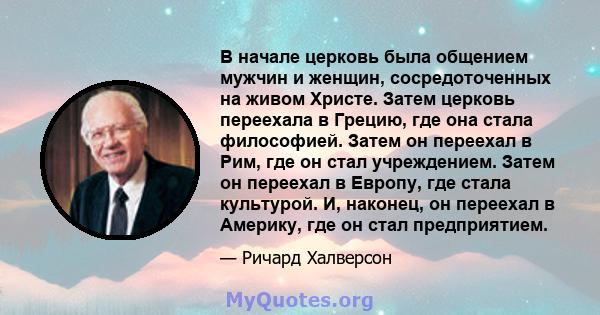 В начале церковь была общением мужчин и женщин, сосредоточенных на живом Христе. Затем церковь переехала в Грецию, где она стала философией. Затем он переехал в Рим, где он стал учреждением. Затем он переехал в Европу,