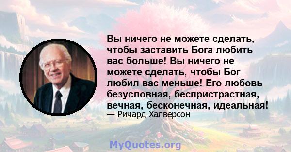 Вы ничего не можете сделать, чтобы заставить Бога любить вас больше! Вы ничего не можете сделать, чтобы Бог любил вас меньше! Его любовь безусловная, беспристрастная, вечная, бесконечная, идеальная!