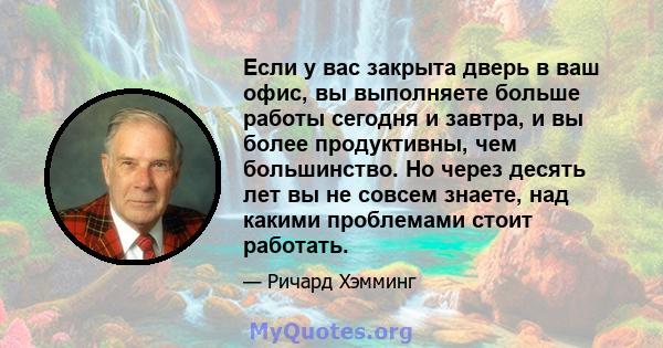 Если у вас закрыта дверь в ваш офис, вы выполняете больше работы сегодня и завтра, и вы более продуктивны, чем большинство. Но через десять лет вы не совсем знаете, над какими проблемами стоит работать.