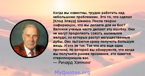 Когда вы известны, трудно работать над небольшими проблемами. Это то, что сделал [Клод Элвуд] Шеннон. После теории информации, что вы делаете для на бис? Великие ученые часто делают эту ошибку. Они не могут продолжать