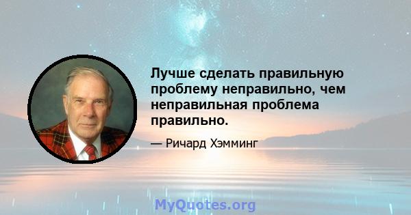 Лучше сделать правильную проблему неправильно, чем неправильная проблема правильно.