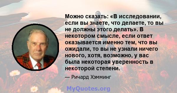 Можно сказать: «В исследовании, если вы знаете, что делаете, то вы не должны этого делать». В некотором смысле, если ответ оказывается именно тем, что вы ожидали, то вы не узнали ничего нового, хотя, возможно, у вас