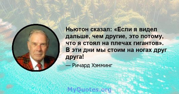 Ньютон сказал: «Если я видел дальше, чем другие, это потому, что я стоял на плечах гигантов». В эти дни мы стоим на ногах друг друга!