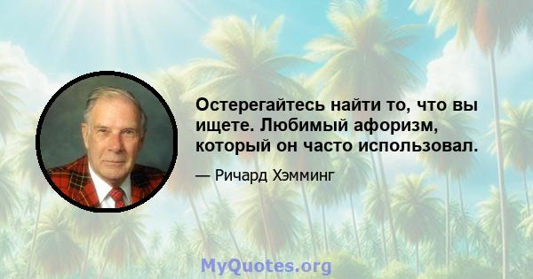 Остерегайтесь найти то, что вы ищете. Любимый афоризм, который он часто использовал.