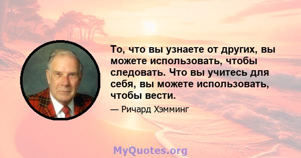 То, что вы узнаете от других, вы можете использовать, чтобы следовать. Что вы учитесь для себя, вы можете использовать, чтобы вести.