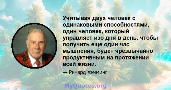 Учитывая двух человек с одинаковыми способностями, один человек, который управляет изо дня в день, чтобы получить еще один час мышления, будет чрезвычайно продуктивным на протяжении всей жизни.