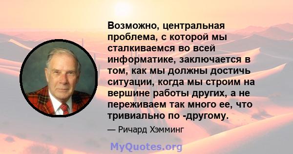 Возможно, центральная проблема, с которой мы сталкиваемся во всей информатике, заключается в том, как мы должны достичь ситуации, когда мы строим на вершине работы других, а не переживаем так много ее, что тривиально по 