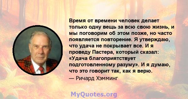 Время от времени человек делает только одну вещь за всю свою жизнь, и мы поговорим об этом позже, но часто появляется повторение. Я утверждаю, что удача не покрывает все. И я проведу Пастера, который сказал: «Удача