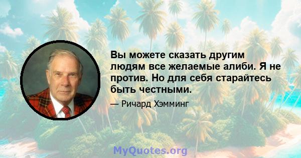 Вы можете сказать другим людям все желаемые алиби. Я не против. Но для себя старайтесь быть честными.