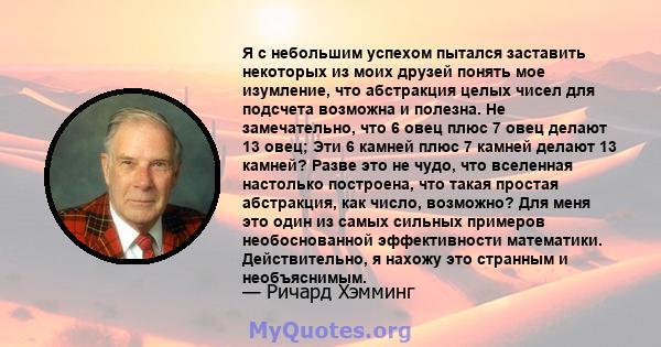 Я с небольшим успехом пытался заставить некоторых из моих друзей понять мое изумление, что абстракция целых чисел для подсчета возможна и полезна. Не замечательно, что 6 овец плюс 7 овец делают 13 овец; Эти 6 камней