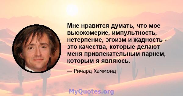 Мне нравится думать, что мое высокомерие, импультность, нетерпение, эгоизм и жадность - это качества, которые делают меня привлекательным парнем, которым я являюсь.