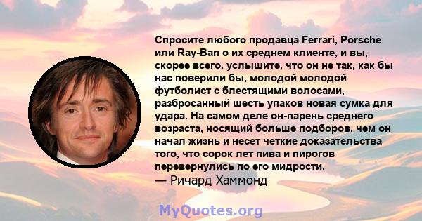 Спросите любого продавца Ferrari, Porsche или Ray-Ban о их среднем клиенте, и вы, скорее всего, услышите, что он не так, как бы нас поверили бы, молодой молодой футболист с блестящими волосами, разбросанный шесть упаков 