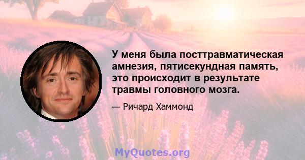 У меня была посттравматическая амнезия, пятисекундная память, это происходит в результате травмы головного мозга.