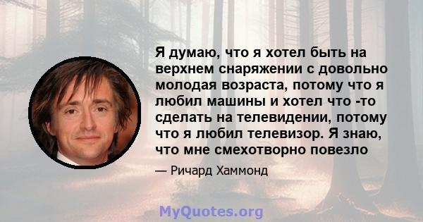 Я думаю, что я хотел быть на верхнем снаряжении с довольно молодая возраста, потому что я любил машины и хотел что -то сделать на телевидении, потому что я любил телевизор. Я знаю, что мне смехотворно повезло