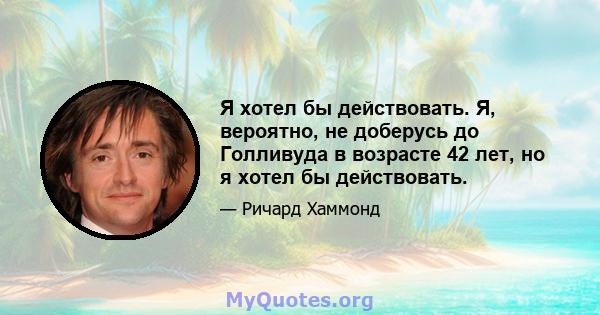 Я хотел бы действовать. Я, вероятно, не доберусь до Голливуда в возрасте 42 лет, но я хотел бы действовать.