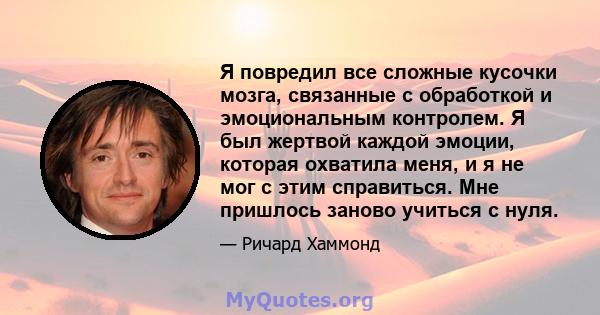 Я повредил все сложные кусочки мозга, связанные с обработкой и эмоциональным контролем. Я был жертвой каждой эмоции, которая охватила меня, и я не мог с этим справиться. Мне пришлось заново учиться с нуля.