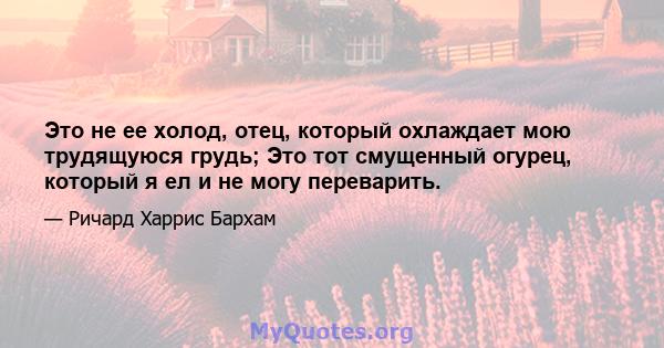 Это не ее холод, отец, который охлаждает мою трудящуюся грудь; Это тот смущенный огурец, который я ел и не могу переварить.