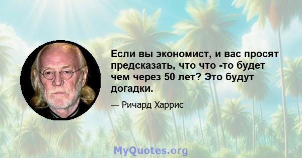 Если вы экономист, и вас просят предсказать, что что -то будет чем через 50 лет? Это будут догадки.