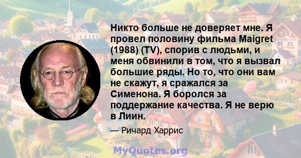 Никто больше не доверяет мне. Я провел половину фильма Maigret (1988) (TV), спорив с людьми, и меня обвинили в том, что я вызвал большие ряды. Но то, что они вам не скажут, я сражался за Сименона. Я боролся за