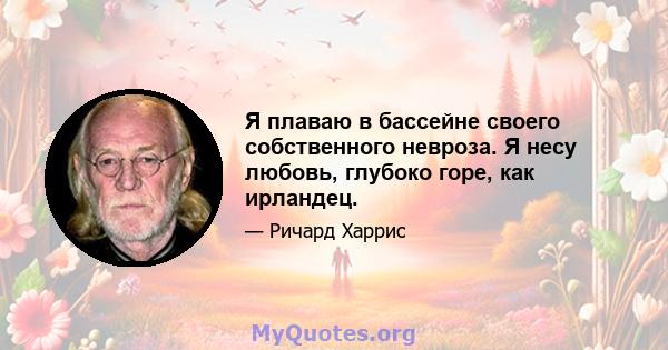 Я плаваю в бассейне своего собственного невроза. Я несу любовь, глубоко горе, как ирландец.