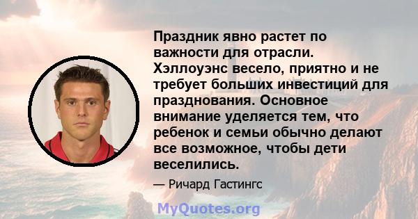 Праздник явно растет по важности для отрасли. Хэллоуэнс весело, приятно и не требует больших инвестиций для празднования. Основное внимание уделяется тем, что ребенок и семьи обычно делают все возможное, чтобы дети