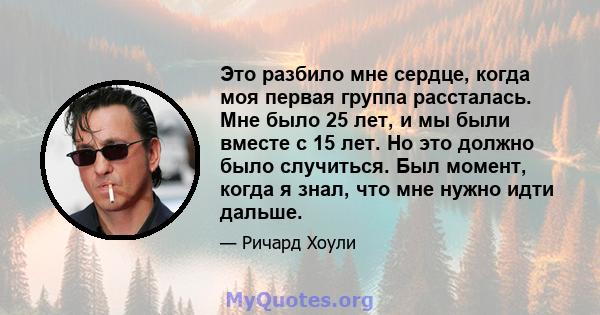 Это разбило мне сердце, когда моя первая группа рассталась. Мне было 25 лет, и мы были вместе с 15 лет. Но это должно было случиться. Был момент, когда я знал, что мне нужно идти дальше.