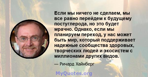 Если мы ничего не сделаем, мы все равно перейдем к будущему постуглерода, но это будет мрачно. Однако, если мы планируем переход, у нас может быть мир, который поддерживает надежные сообщества здоровых, творческих людей 