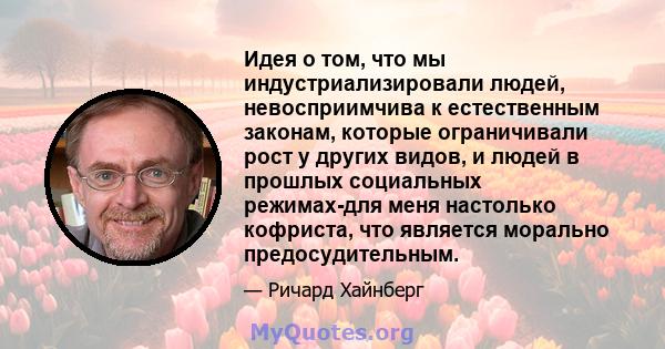 Идея о том, что мы индустриализировали людей, невосприимчива к естественным законам, которые ограничивали рост у других видов, и людей в прошлых социальных режимах-для меня настолько кофриста, что является морально