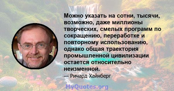 Можно указать на сотни, тысячи, возможно, даже миллионы творческих, смелых программ по сокращению, переработке и повторному использованию, однако общая траектория промышленной цивилизации остается относительно