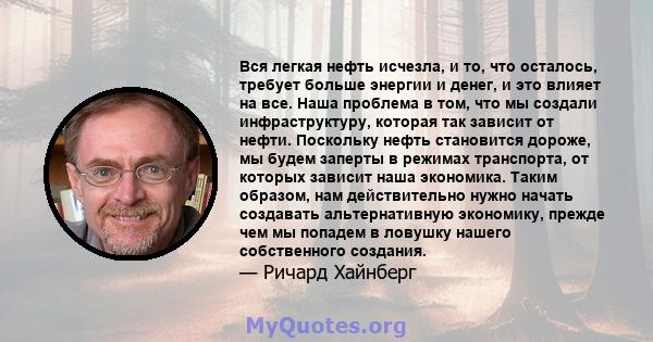 Вся легкая нефть исчезла, и то, что осталось, требует больше энергии и денег, и это влияет на все. Наша проблема в том, что мы создали инфраструктуру, которая так зависит от нефти. Поскольку нефть становится дороже, мы