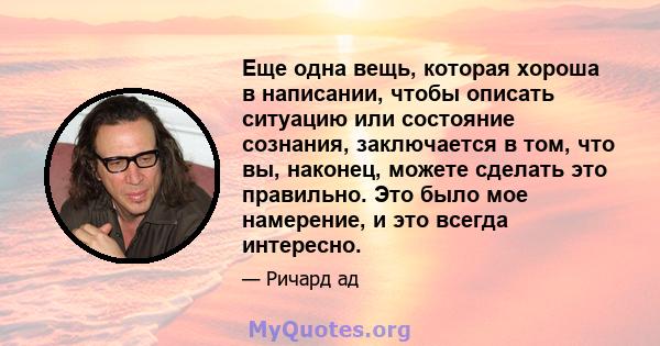 Еще одна вещь, которая хороша в написании, чтобы описать ситуацию или состояние сознания, заключается в том, что вы, наконец, можете сделать это правильно. Это было мое намерение, и это всегда интересно.