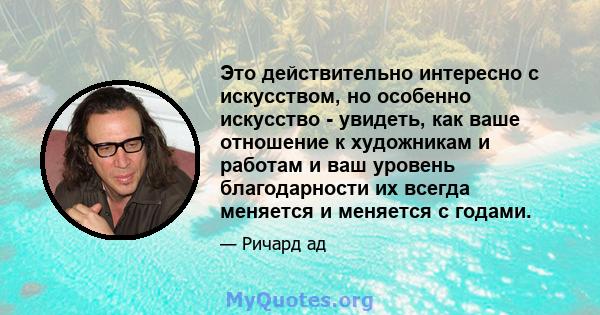 Это действительно интересно с искусством, но особенно искусство - увидеть, как ваше отношение к художникам и работам и ваш уровень благодарности их всегда меняется и меняется с годами.